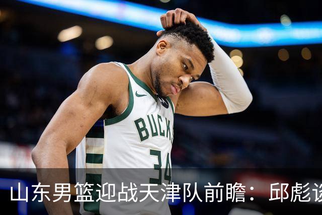 山东男篮迎战天津队前瞻：邱彪谈首发策略调整
